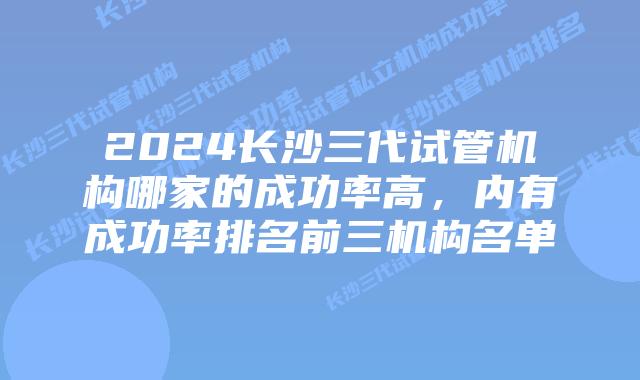 2024长沙三代试管机构哪家的成功率高,内有成功率排名前三机构名单