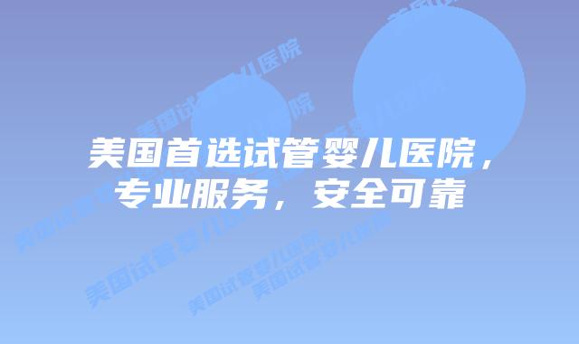 美国首选试管婴儿医院,专业服务,安全可靠