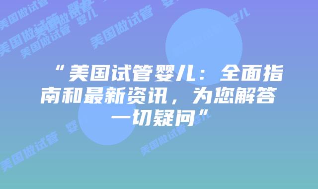 “美国试管婴儿：全面指南和最新资讯，为您解答一切疑问”