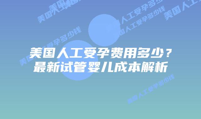 美国人工受孕费用多少?最新试管婴儿成本解析