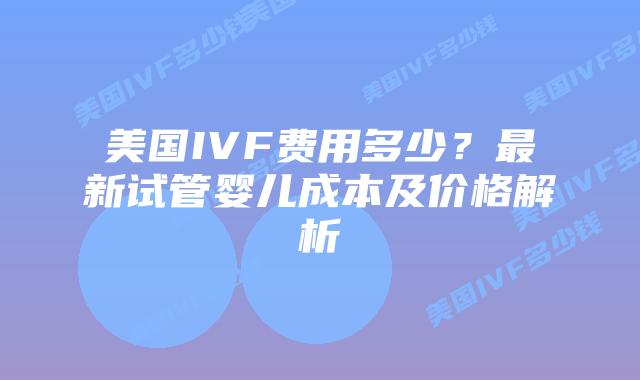 美国IVF费用多少？最新试管婴儿成本及价格解析