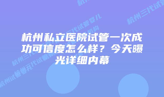 杭州私立医院试管一次成功可信度怎么样？今天曝光详细内幕