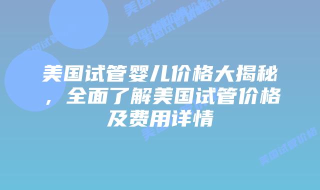 美国试管婴儿价格大揭秘，全面了解美国试管价格及费用详情