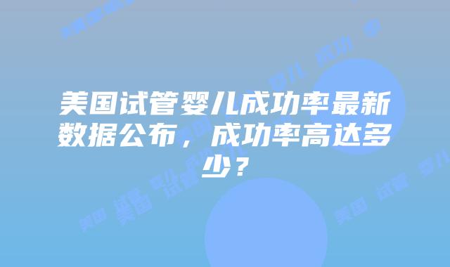 美国试管婴儿成功率最新数据公布，成功率高达多少？