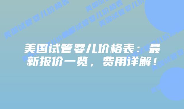 美国试管婴儿价格表：最新报价一览，费用详解！