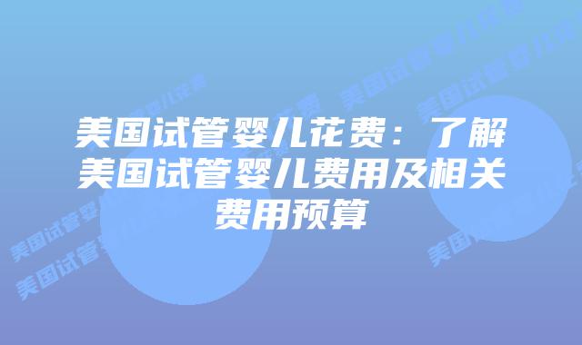 美国试管婴儿花费:了解美国试管婴儿费用及相关费用预算