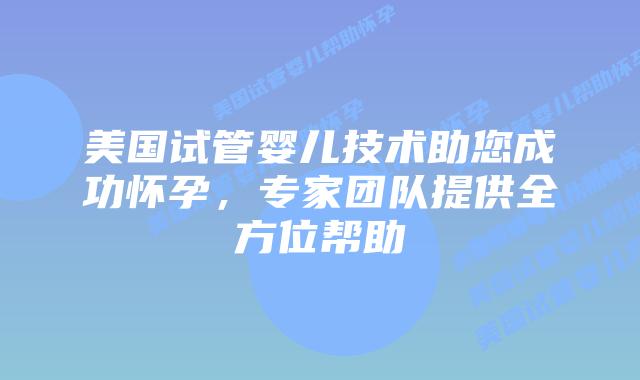 美国试管婴儿技术助您成功怀孕，专家团队提供全方位帮助