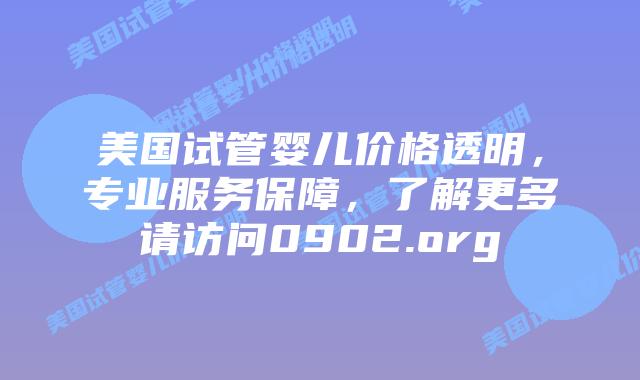 美国试管婴儿价格透明，专业服务保障，了解更多请访问0902.org