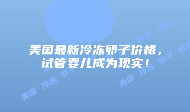 美国最新冷冻卵子价格,试管婴儿成为现实!