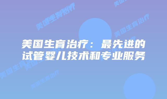 美国生育治疗：最先进的试管婴儿技术和专业服务