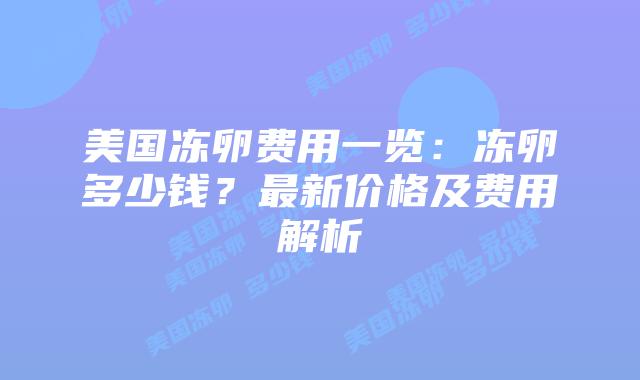 美国冻卵费用一览:冻卵多少钱?最新价格及费用解析