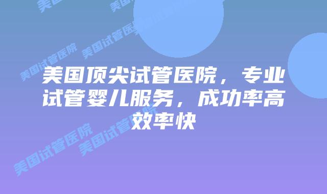 美国顶尖试管医院，专业试管婴儿服务，成功率高效率快