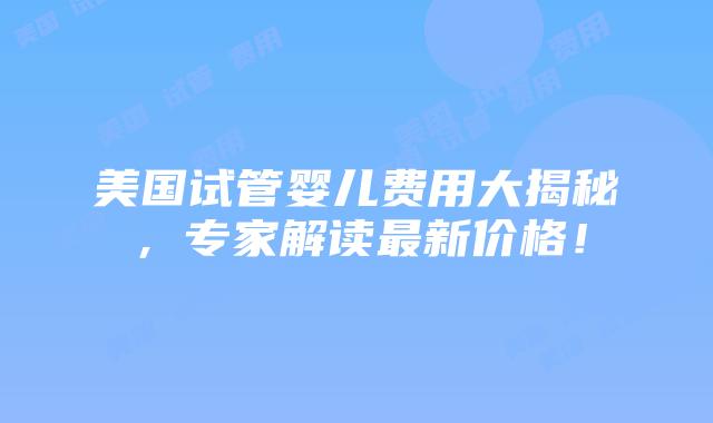 美国试管婴儿费用大揭秘,专家解读最新价格!