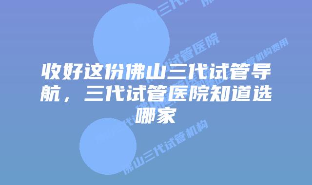 收好这份佛山三代试管导航，三代试管医院知道选哪家
