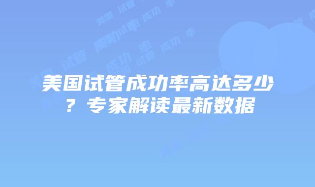 美国试管成功率高达多少？专家解读最新数据