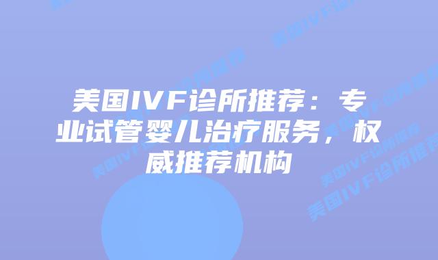 美国IVF诊所推荐:专业试管婴儿治疗服务,权威推荐机构