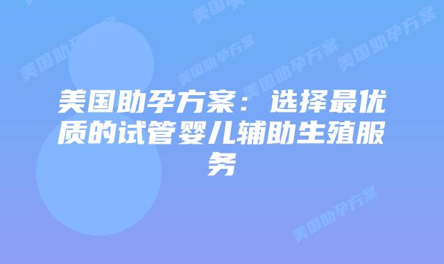 美国助孕方案：选择最优质的试管婴儿辅助生殖服务