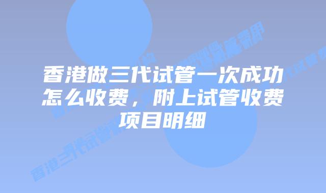 香港做三代试管一次成功怎么收费，附上试管收费项目明细
