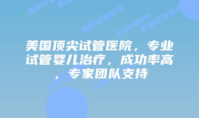 美国顶尖试管医院，专业试管婴儿治疗，成功率高，专家团队支持