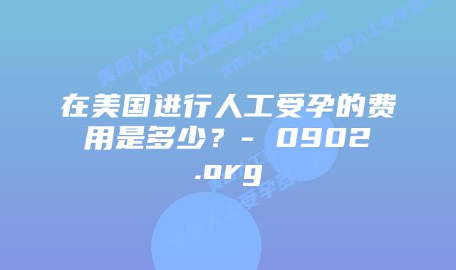 在美国进行人工受孕的费用是多少？- 0902.org
