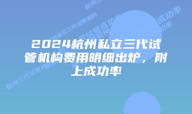 2024杭州私立三代试管机构费用明细出炉，附上成功率