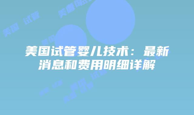 美国试管婴儿技术：最新消息和费用明细详解