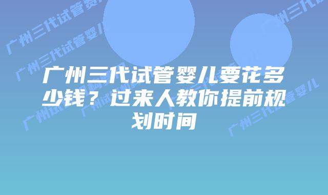 广州三代试管婴儿要花多少钱？过来人教你提前规划时间