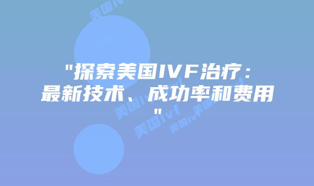 “探索美国IVF治疗：最新技术、成功率和费用”