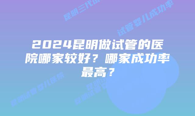 2024昆明做试管的医院哪家较好?哪家成功率最高?
