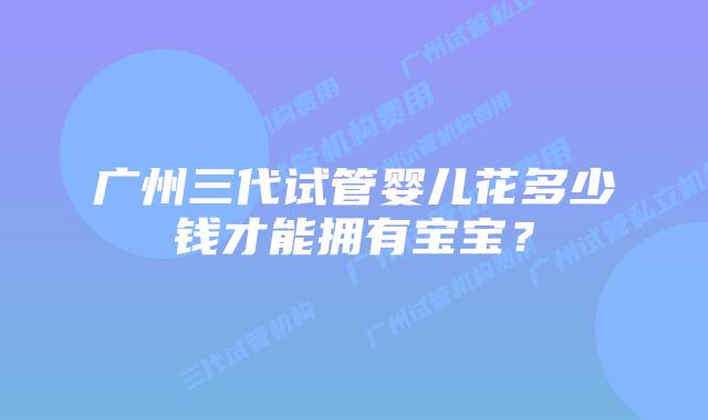 广州三代试管婴儿花多少钱才能拥有宝宝?