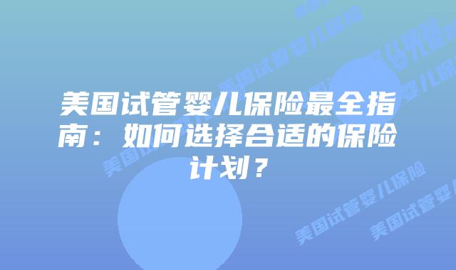 美国试管婴儿保险最全指南：如何选择合适的保险计划？