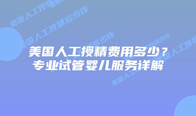 美国人工授精费用多少？专业试管婴儿服务详解