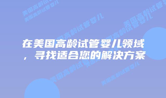 在美国高龄试管婴儿领域，寻找适合您的解决方案