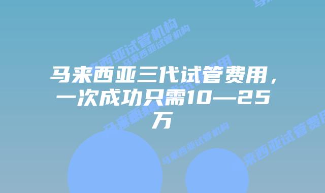 马来西亚三代试管费用，一次成功只需10—25万