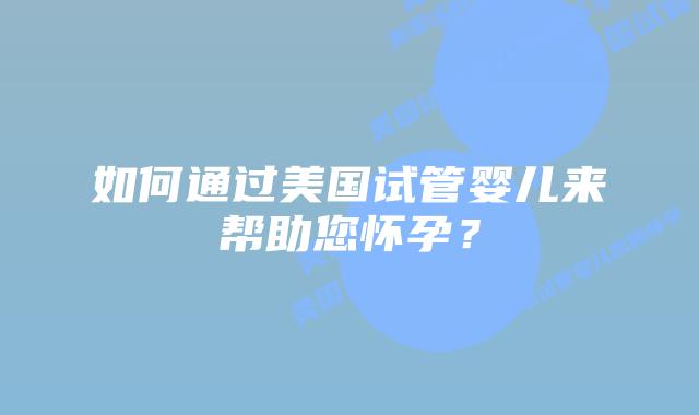 如何通过美国试管婴儿来帮助您怀孕?