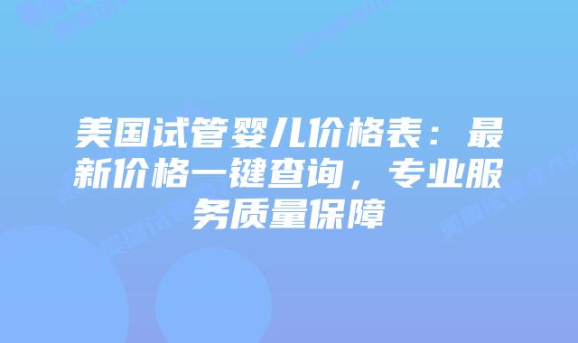 美国试管婴儿价格表：最新价格一键查询，专业服务质量保障