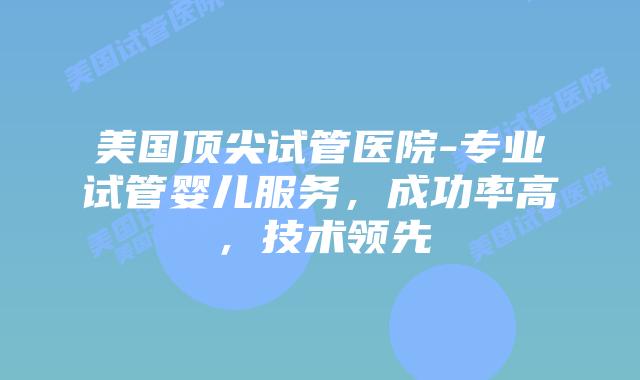 美国顶尖试管医院-专业试管婴儿服务，成功率高，技术领先