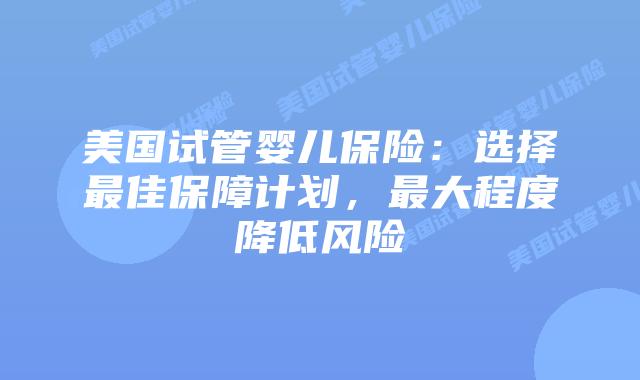 美国试管婴儿保险：选择最佳保障计划，最大程度降低风险