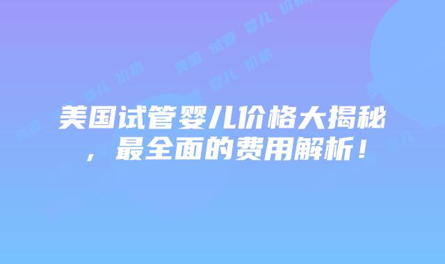 美国试管婴儿价格大揭秘,最全面的费用解析!