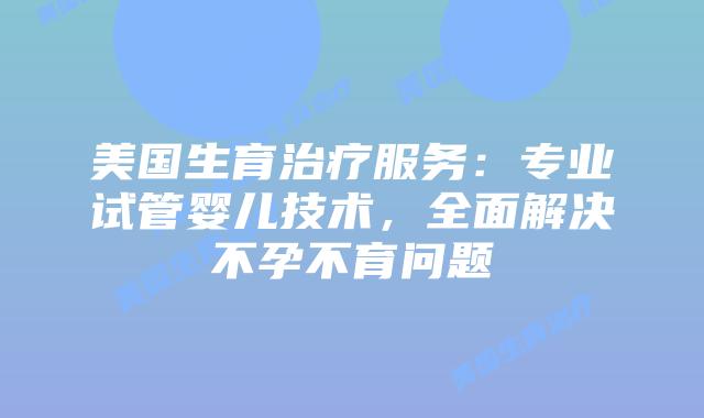 美国生育治疗服务：专业试管婴儿技术，全面解决不孕不育问题