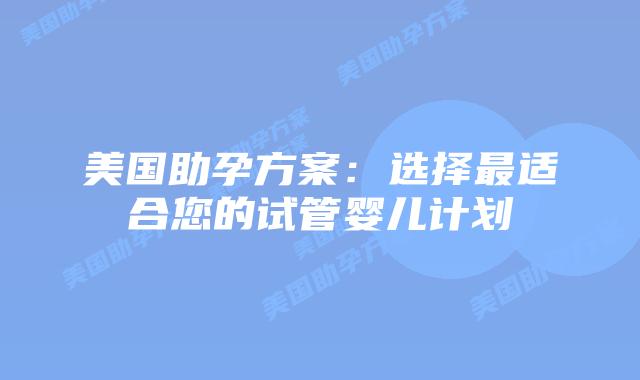 美国助孕方案：选择最适合您的试管婴儿计划