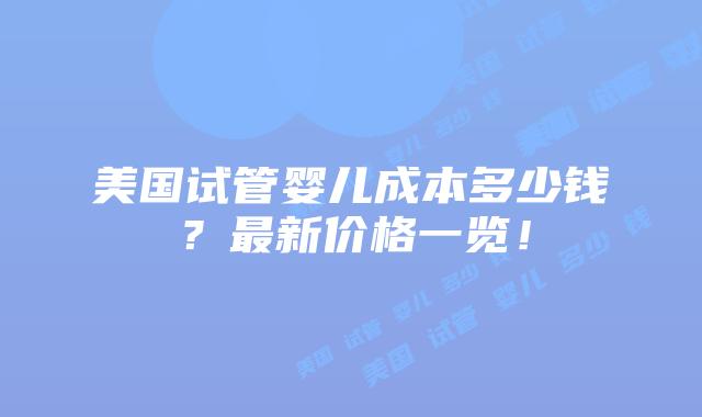 美国试管婴儿成本多少钱？最新价格一览！