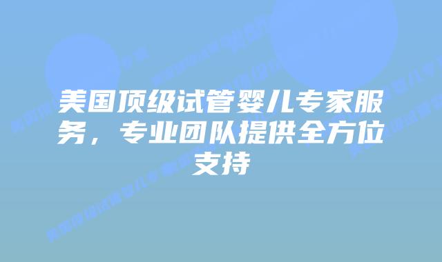 美国顶级试管婴儿专家服务，专业团队提供全方位支持