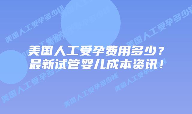 美国人工受孕费用多少？最新试管婴儿成本资讯！