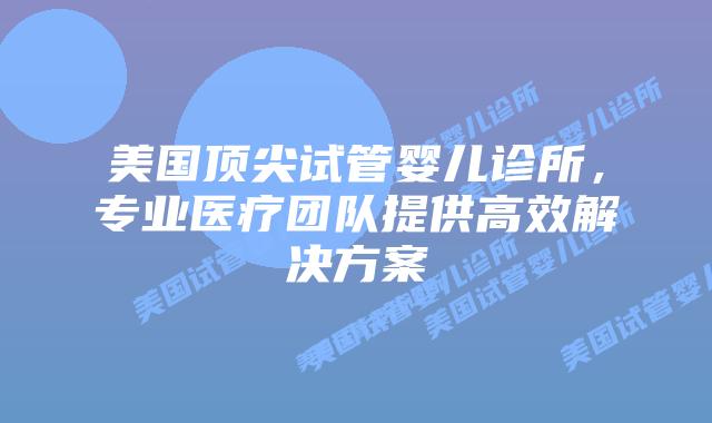 美国顶尖试管婴儿诊所，专业医疗团队提供高效解决方案