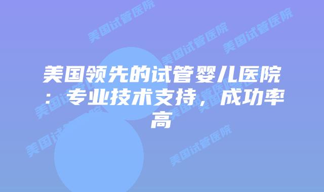 美国领先的试管婴儿医院：专业技术支持，成功率高