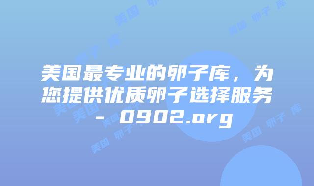 美国最专业的卵子库,为您提供优质卵子选择服务 - 0902.org
