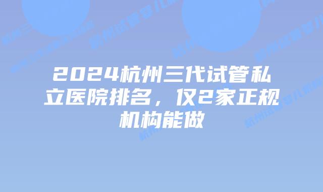 2024杭州三代试管私立医院排名，仅2家正规机构能做