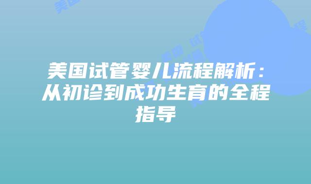美国试管婴儿流程解析：从初诊到成功生育的全程指导