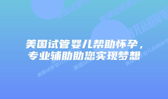 美国试管婴儿帮助怀孕，专业辅助助您实现梦想